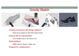 Gravity Sketch
•Intuitive immersive 3D design platform
•Move from sketch to final 3D model render
•Natural 3D UI manipulation
•Two handed input, 3D menus, etc
•Multi-platform
•HMD (Quest, Steam), tablet, etc
•Support for collaboration
 