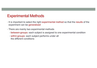 Experimental Methods
• It is important to select the right experimental method so that the results of the
experiment can be generalized
• There are mainly two experimental methods
• between-groups: each subject is assigned to one experimental condition
• within-groups: each subject performs under all
the different conditions
 