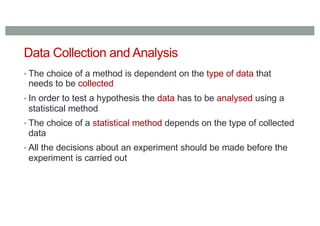 Data Collection and Analysis
• The choice of a method is dependent on the type of data that
needs to be collected
• In order to test a hypothesis the data has to be analysed using a
statistical method
• The choice of a statistical method depends on the type of collected
data
• All the decisions about an experiment should be made before the
experiment is carried out
 