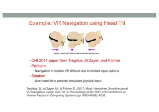 Example: VR Navigation using Head Tilt
• CHI 2017 paper from Tregillus, Al Zayer, and Folmer
• Problem
• Navigation in mobile VR difficult due to limited input options
• Solution
• Use head tilt to provide simulated joystick input
Tregillus, S., Al Zayer, M., & Folmer, E. (2017, May). Handsfree Omnidirectional
VR Navigation using Head Tilt. In Proceedings of the 2017 CHI Conference on
Human Factors in Computing Systems (pp. 4063-4068). ACM.
 