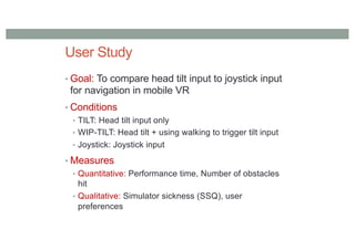 User Study
• Goal: To compare head tilt input to joystick input
for navigation in mobile VR
• Conditions
• TILT: Head tilt input only
• WIP-TILT: Head tilt + using walking to trigger tilt input
• Joystick: Joystick input
• Measures
• Quantitative: Performance time, Number of obstacles
hit
• Qualitative: Simulator sickness (SSQ), user
preferences
 