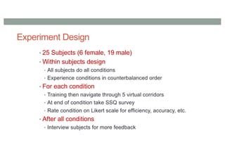 Experiment Design
• 25 Subjects (6 female, 19 male)
• Within subjects design
• All subjects do all conditions
• Experience conditions in counterbalanced order
• For each condition
• Training then navigate through 5 virtual corridors
• At end of condition take SSQ survey
• Rate condition on Likert scale for efficiency, accuracy, etc.
• After all conditions
• Interview subjects for more feedback
 