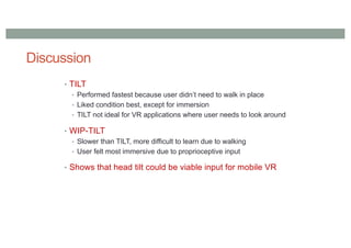 Discussion
• TILT
• Performed fastest because user didn’t need to walk in place
• Liked condition best, except for immersion
• TILT not ideal for VR applications where user needs to look around
• WIP-TILT
• Slower than TILT, more difficult to learn due to walking
• User felt most immersive due to proprioceptive input
• Shows that head tilt could be viable input for mobile VR
 