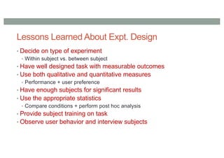 Lessons Learned About Expt. Design
• Decide on type of experiment
• Within subject vs. between subject
• Have well designed task with measurable outcomes
• Use both qualitative and quantitative measures
• Performance + user preference
• Have enough subjects for significant results
• Use the appropriate statistics
• Compare conditions + perform post hoc analysis
• Provide subject training on task
• Observe user behavior and interview subjects
 