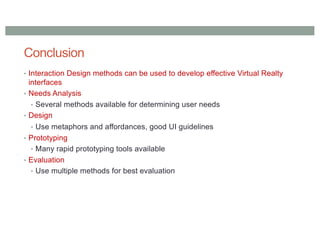 Conclusion
• Interaction Design methods can be used to develop effective Virtual Realty
interfaces
• Needs Analysis
• Several methods available for determining user needs
• Design
• Use metaphors and affordances, good UI guidelines
• Prototyping
• Many rapid prototyping tools available
• Evaluation
• Use multiple methods for best evaluation
 