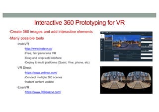 Interactive 360 Prototyping for VR
•Create 360 images and add interactive elements
•Many possible tools
•InstaVR
•http://www.instavr.co/
•Free, fast panorama VR
•Drag and drop web interface
•Deploy to multi platforms (Quest, Vive, phone, etc)
•VR Direct
•https://www.vrdirect.com/
•Connect multiple 360 scenes
•Instant content update
•EasyVR
•https://www.360easyvr.com/
 