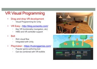 VR Visual Programming
• Drag and drop VR development
• Visual Programming for Unity
• VR Easy - http://blog.avrworks.com/
• Key VR functionality (navigation, etc)
• HMD and VR controller support
• Bolt
• Rich visual flow
• Integrated with Unity
• Playmaker - https://hutonggames.com/
• Popular game authoring tool
• Can be combined with VR toolkits
 