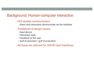 Background: Human-computer interaction
• HCI studies communication
• Users and computers communicate via the interface
• Traditional UI design issues:
• Input device
• Interaction style
• Feedback to the user
• Gulf of execution / gulf of evaluation
• All these are relevant for 3D/VR User Interfaces
 