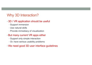 Why 3D Interaction?
• 3D / VR application should be useful
• Support immersion
• Use natural skills
• Provide immediacy of visualization
• But many current VR apps either
• Support only simple interaction
• Or, have serious usability problems
• We need good 3D user interface guidelines
 