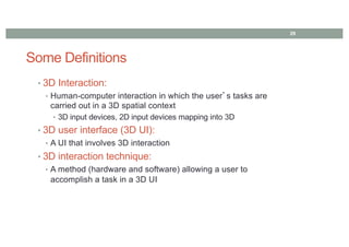 Some Definitions
• 3D Interaction:
• Human-computer interaction in which the user’s tasks are
carried out in a 3D spatial context
• 3D input devices, 2D input devices mapping into 3D
• 3D user interface (3D UI):
• A UI that involves 3D interaction
• 3D interaction technique:
• A method (hardware and software) allowing a user to
accomplish a task in a 3D UI
29
 