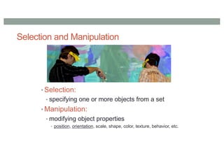 Selection and Manipulation
• Selection:
• specifying one or more objects from a set
• Manipulation:
• modifying object properties
• position, orientation, scale, shape, color, texture, behavior, etc.
 