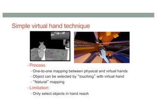 Simple virtual hand technique
• Process
• One-to-one mapping between physical and virtual hands
• Object can be selected by “touching” with virtual hand
• “Natural” mapping
• Limitation:
• Only select objects in hand reach
 