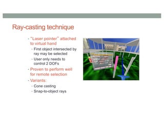Ray-casting technique
• “Laser pointer” attached
to virtual hand
• First object intersected by
ray may be selected
• User only needs to
control 2 DOFs
• Proven to perform well
for remote selection
• Variants:
• Cone casting
• Snap-to-object rays
 