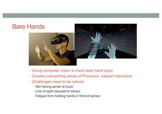 Bare Hands
• Using computer vision to track bare hand input
• Creates compelling sense of Presence, natural interaction
• Challenges need to be solved
• Not having sense of touch
• Line of sight required to sensor
• Fatigue from holding hands in front of sensor
 