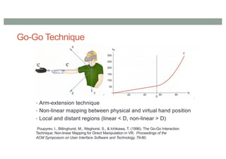 Go-Go Technique
• Arm-extension technique
• Non-linear mapping between physical and virtual hand position
• Local and distant regions (linear < D, non-linear > D)
Poupyrev, I., Billinghurst, M., Weghorst, S., & Ichikawa, T. (1996). The Go-Go Interaction
Technique: Non-linear Mapping for Direct Manipulation in VR. Proceedings of the
ACM Symposium on User Interface Software and Technology, 79-80.
 
