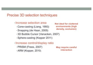 Precise 3D selection techniques
• Increase selection area
• Cone-casting (Liang, 1993)
• Snapping (de Haan, 2005)
• 3D Bubble Cursor (Vanacken, 2007)
• Sphere-casting (Kopper 2011)
• Increase control/display ratio
• PRISM (Frees, 2007)
• ARM (Kopper, 2010)
Not ideal for cluttered
environments (high
density, occlusion)
May require careful
interaction
 