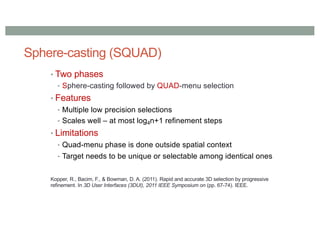 Sphere-casting (SQUAD)
• Two phases
• Sphere-casting followed by QUAD-menu selection
• Features
• Multiple low precision selections
• Scales well – at most log4n+1 refinement steps
• Limitations
• Quad-menu phase is done outside spatial context
• Target needs to be unique or selectable among identical ones
Kopper, R., Bacim, F., & Bowman, D. A. (2011). Rapid and accurate 3D selection by progressive
refinement. In 3D User Interfaces (3DUI), 2011 IEEE Symposium on (pp. 67-74). IEEE.
 