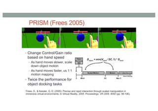 PRISM (Frees 2005)
• Change Control/Gain ratio
based on hand speed
• As hand moves slower, scale
down object motion
• As hand moves faster, us 1:1
motion mapping
• Twice the performance for
object docking tasks
Frees, S., & Kessler, G. D. (2005). Precise and rapid interaction through scaled manipulation in
immersive virtual environments. In Virtual Reality, 2005. Proceedings. VR 2005. IEEE (pp. 99-106).
 