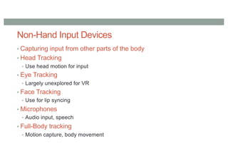 Non-Hand Input Devices
• Capturing input from other parts of the body
• Head Tracking
• Use head motion for input
• Eye Tracking
• Largely unexplored for VR
• Face Tracking
• Use for lip syncing
• Microphones
• Audio input, speech
• Full-Body tracking
• Motion capture, body movement
 