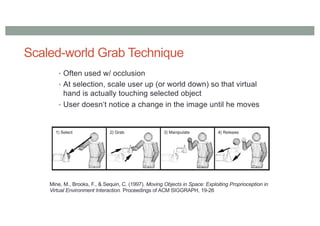 Scaled-world Grab Technique
• Often used w/ occlusion
• At selection, scale user up (or world down) so that virtual
hand is actually touching selected object
• User doesn‘t notice a change in the image until he moves
Mine, M., Brooks, F., & Sequin, C. (1997). Moving Objects in Space: Exploiting Proprioception in
Virtual Environment Interaction. Proceedings of ACM SIGGRAPH, 19-26
 