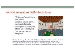 World-in-miniature (WIM) technique
• “Dollhouse” world held in
user’s hand
• Miniature objects can be
manipulated directly
• Moving miniature objects
affects full-scale objects
• Can also be used for
navigation
Stoakley, R., Conway, M., & Pausch, R. (1995). Virtual Reality on a WIM: Interactive Worlds in
Miniature. Proceedings of CHI: Human Factors in Computing Systems, 265-272, and
Pausch, R., Burnette, T., Brockway, D., & Weiblen, M. (1995). Navigation and Locomotion in
Virtual Worlds via Flight into Hand-Held Miniatures. Proceedings of ACM SIGGRAPH, 399-400.
 