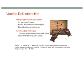 Voodoo Doll Interaction
• Manipulate miniature objects
• Act on copy of objects
• Actions duplicated on actual object
• Supports action at a distance
• Two handed technique
• One hand sets stationary reference frame
• Second hand manipulates object
Pierce, J. S., Stearns, B. C., & Pausch, R. (1999). Voodoo dolls: seamless interaction at
multiple scales in virtual environments. In Proceedings of the 1999 symposium on Interactive
3D graphics (pp. 141-145). ACM.
 