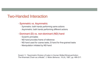Two-Handed Interaction
• Symmetric vs. Asymmetric
• Symmetric: both hands performing same actions
• Asymmetric: both hands performing different actions
• Dominant (D) vs. non-dominant (ND) hand
• Guiard’s principles
• ND hand provides frame of reference
• ND hand used for coarse tasks, D hand for fine-grained tasks
• Manipulation initiated by ND hand
Guiard, Y., "Asymmetric Division of Labor in Human Skilled Bimanual Action:
The Kinematic Chain as a Model," J. Motor Behavior, 19 (4), 1987, pp. 486-517.
 