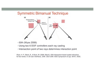 Symmetric Bimanual Technique
• iSith (Wyss 2006)
• Using two 6 DOF controllers each ray casting
• Intersection point of two rays determines interaction point
Wyss, H. P., Blach, R., & Bues, M. (2006, March). iSith-Intersection-based spatial interaction
for two hands. In 3D User Interfaces, 2006. 3DUI 2006. IEEE Symposium on (pp. 59-61). IEEE.
 