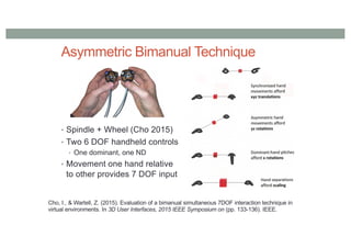Asymmetric Bimanual Technique
• Spindle + Wheel (Cho 2015)
• Two 6 DOF handheld controls
• One dominant, one ND
• Movement one hand relative
to other provides 7 DOF input
Cho, I., & Wartell, Z. (2015). Evaluation of a bimanual simultaneous 7DOF interaction technique in
virtual environments. In 3D User Interfaces, 2015 IEEE Symposium on (pp. 133-136). IEEE.
 