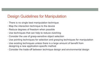 Design Guidelines for Manipulation
• There is no single best manipulation technique
• Map the interaction technique to the device
• Reduce degrees of freedom when possible
• Use techniques that can help to reduce clutching
• Consider the use of grasp-sensitive object selection
• Use pointing techniques for selection and grasping techniques for manipulation
• Use existing techniques unless there is a large amount of benefit from
designing a new application-specific method
• Consider the trade-off between technique design and environmental design
 