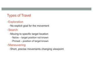Types of Travel
• Exploration
• No explicit goal for the movement
• Search
• Moving to specific target location
• Naïve – target position not known
• Primed – position of target known
• Maneuvering
• Short, precise movements changing viewpoint
 