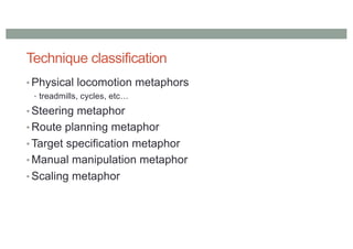 Technique classification
• Physical locomotion metaphors
• treadmills, cycles, etc…
• Steering metaphor
• Route planning metaphor
• Target specification metaphor
• Manual manipulation metaphor
• Scaling metaphor
 