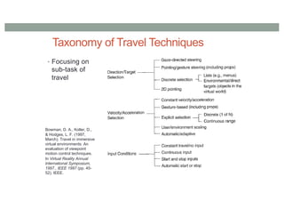Taxonomy of Travel Techniques
• Focusing on
sub-task of
travel
Bowman, D. A., Koller, D.,
& Hodges, L. F. (1997,
March). Travel in immersive
virtual environments: An
evaluation of viewpoint
motion control techniques.
In Virtual Reality Annual
International Symposium,
1997., IEEE 1997 (pp. 45-
52). IEEE.
 