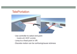 TelePortation
• Use controller to select end point
• Usable with 3DOF contoller
• Jump to a fixed point in VR
• Discrete motion can be confusing/cause sickness
 