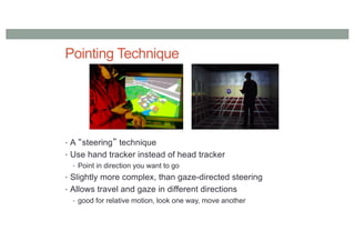 Pointing Technique
• A “steering” technique
• Use hand tracker instead of head tracker
• Point in direction you want to go
• Slightly more complex, than gaze-directed steering
• Allows travel and gaze in different directions
• good for relative motion, look one way, move another
 