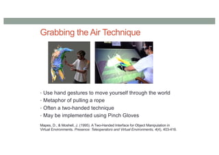 Grabbing the Air Technique
• Use hand gestures to move yourself through the world
• Metaphor of pulling a rope
• Often a two-handed technique
• May be implemented using Pinch Gloves
Mapes, D., & Moshell, J. (1995). A Two-Handed Interface for Object Manipulation in
Virtual Environments. Presence: Teleoperators and Virtual Environments, 4(4), 403-416.
 