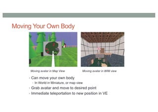 Moving Your Own Body
• Can move your own body
• In World in Miniature, or map view
• Grab avatar and move to desired point
• Immediate teleportation to new position in VE
Moving avatar in Map View Moving avatar in WIM view
 