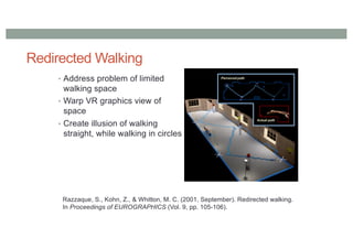 Redirected Walking
• Address problem of limited
walking space
• Warp VR graphics view of
space
• Create illusion of walking
straight, while walking in circles
Razzaque, S., Kohn, Z., & Whitton, M. C. (2001, September). Redirected walking.
In Proceedings of EUROGRAPHICS (Vol. 9, pp. 105-106).
 