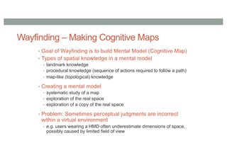 Wayfinding – Making Cognitive Maps
• Goal of Wayfinding is to build Mental Model (Cognitive Map)
• Types of spatial knowledge in a mental model
• landmark knowledge
• procedural knowledge (sequence of actions required to follow a path)
• map-like (topological) knowledge
• Creating a mental model
• systematic study of a map
• exploration of the real space
• exploration of a copy of the real space
• Problem: Sometimes perceptual judgments are incorrect
within a virtual environment
• e.g. users wearing a HMD often underestimate dimensions of space,
possibly caused by limited field of view
 
