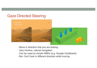 Gaze Directed Steering
• Move in direction that you are looking
• Very intuitive, natural navigation
• Can be used on simple HMDs (e.g. Google Cardboard)
• But: Can’t look in different direction while moving
 
