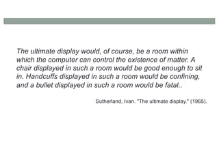 The ultimate display would, of course, be a room within
which the computer can control the existence of matter. A
chair displayed in such a room would be good enough to sit
in. Handcuffs displayed in such a room would be confining,
and a bullet displayed in such a room would be fatal..
Sutherland, Ivan. "The ultimate display." (1965).
 