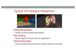Typical VR Interface Metaphors
• Direct Manipulation
• Reach out and directly grab objects
• Ray Casting
• Select objects through ray from head/hand
• Vehicle Movement
• Move through VR environment through vehicle movement
 