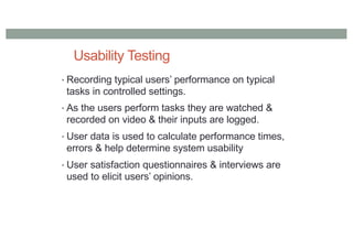 Usability Testing
• Recording typical users’ performance on typical
tasks in controlled settings.
• As the users perform tasks they are watched &
recorded on video & their inputs are logged.
• User data is used to calculate performance times,
errors & help determine system usability
• User satisfaction questionnaires & interviews are
used to elicit users’ opinions.
 