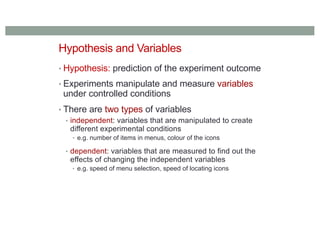 Hypothesis and Variables
• Hypothesis: prediction of the experiment outcome
• Experiments manipulate and measure variables
under controlled conditions
• There are two types of variables
• independent: variables that are manipulated to create
different experimental conditions
• e.g. number of items in menus, colour of the icons
• dependent: variables that are measured to find out the
effects of changing the independent variables
• e.g. speed of menu selection, speed of locating icons
 