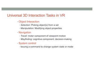 Universal 3D Interaction Tasks in VR
• Object Interaction
• Selection: Picking object(s) from a set
• Manipulation: Modifying object properties
• Navigation
• Travel: motor component of viewpoint motion
• Wayfinding: cognitive component; decision-making
• System control
• Issuing a command to change system state or mode
 