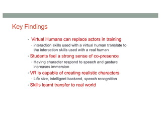 Key Findings
• Virtual Humans can replace actors in training
• interaction skills used with a virtual human translate to
the interaction skills used with a real human
• Students feel a strong sense of co-presence
• Having character respond to speech and gesture
increases immersion
• VR is capable of creating realistic characters
• Life size, intelligent backend, speech recognition
• Skills learnt transfer to real world
 