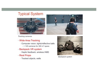 Typical System
• Wide Area Tracking
• Computer vision, lights/reflective balls
• > 120 cameras for 300 m2
space
• Backpack VR system
• Haptic feedback, wireless HMD
• Real Props
• Tracked objects, walls
Tracking cameras
Backpack system
 