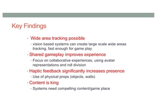 Key Findings
• Wide area tracking possible
• vision based systems can create large scale wide areas
tracking, fast enough for game play
• Shared gameplay improves experience
• Focus on collaborative experiences, using avatar
representations and roll division
• Haptic feedback significantly increases presence
• Use of physical props (objects, walls)
• Content is king
• Systems need compelling content/game place
 