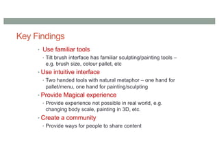 Key Findings
• Use familiar tools
• Tilt brush interface has familiar sculpting/painting tools –
e.g. brush size, colour pallet, etc
• Use intuitive interface
• Two handed tools with natural metaphor – one hand for
pallet/menu, one hand for painting/sculpting
• Provide Magical experience
• Provide experience not possible in real world, e.g.
changing body scale, painting in 3D, etc.
• Create a community
• Provide ways for people to share content
 