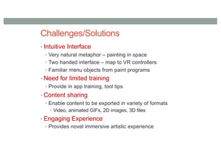 Challenges/Solutions
• Intuitive Interface
• Very natural metaphor – painting in space
• Two handed interface – map to VR controllers
• Familiar menu objects from paint programs
• Need for limited training
• Provide in app training, tool tips
• Content sharing
• Enable content to be exported in variety of formats
• Video, animated GIFs, 2D images, 3D files
• Engaging Experience
• Provides novel immersive artistic experience
 